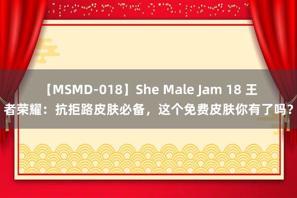 【MSMD-018】She Male Jam 18 王者荣耀：抗拒路皮肤必备，这个免费皮肤你有了吗？