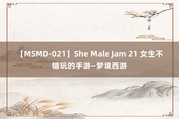 【MSMD-021】She Male Jam 21 女生不错玩的手游—梦境西游