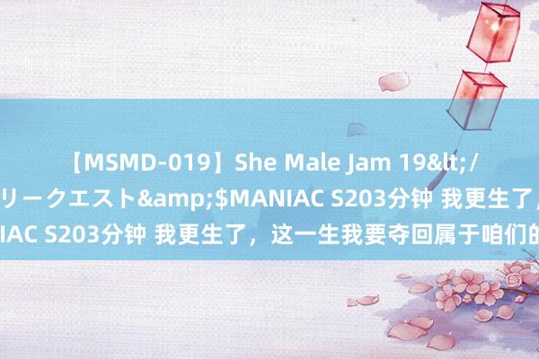 【MSMD-019】She Male Jam 19</a>2008-08-04グローリークエスト&$MANIAC S203分钟 我更生了，这一生我要夺回属于咱们的荣誉