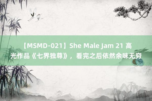 【MSMD-021】She Male Jam 21 高光作品《七界独尊》，看完之后依然余味无穷