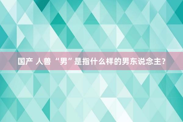 国产 人兽 “男”是指什么样的男东说念主？