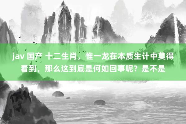 jav 国产 十二生肖，惟一龙在本质生计中莫得看到，那么这到底是何如回事呢？是不是