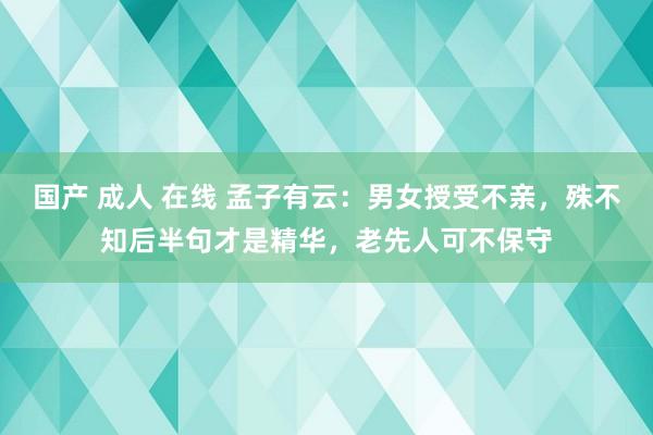 国产 成人 在线 孟子有云：男女授受不亲，殊不知后半句才是精华，老先人可不保守