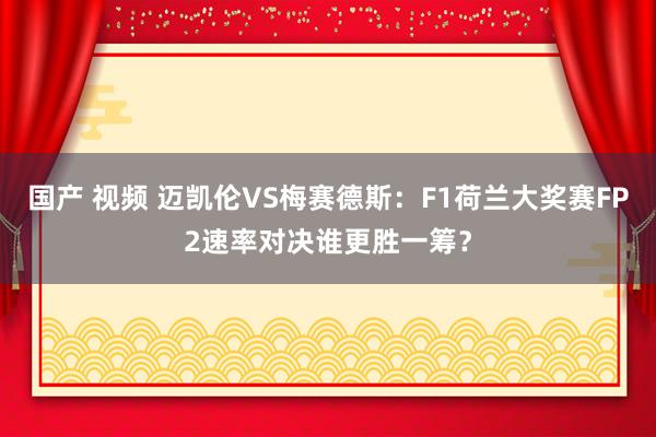 国产 视频 迈凯伦VS梅赛德斯：F1荷兰大奖赛FP2速率对决谁更胜一筹？