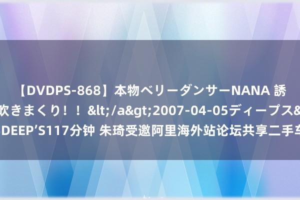 【DVDPS-868】本物ベリーダンサーNANA 誘惑の腰使いで潮吹きまくり！！</a>2007-04-05ディープス&$DEEP’S117分钟 朱琦受邀阿里海外站论坛共享二手车出口新趋势，金舆平台成亮点