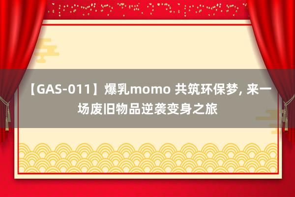 【GAS-011】爆乳momo 共筑环保梦, 来一场废旧物品逆袭变身之旅