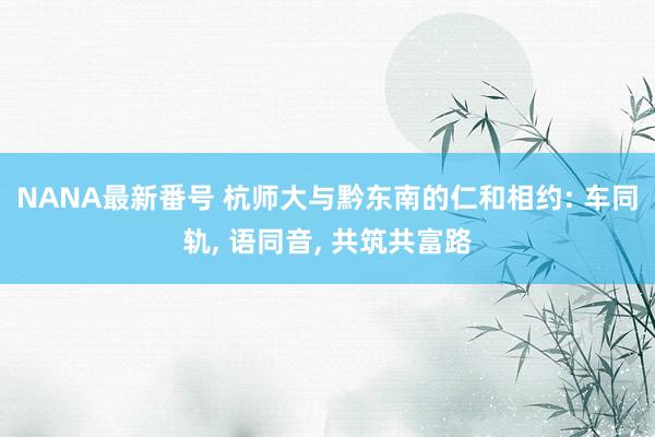 NANA最新番号 杭师大与黔东南的仁和相约: 车同轨, 语同音, 共筑共富路