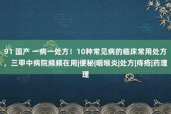 91 国产 一病一处方！10种常见病的临床常用处方，三甲中病院频频在用|便秘|咽喉炎|处方|痔疮|药理