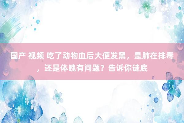 国产 视频 吃了动物血后大便发黑，是肺在排毒，还是体魄有问题？告诉你谜底