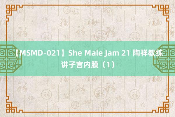 【MSMD-021】She Male Jam 21 陶祥教练讲子宫内膜（1）