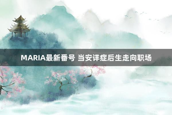 MARIA最新番号 当安详症后生走向职场