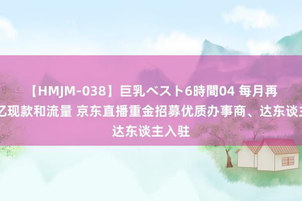 【HMJM-038】巨乳ベスト6時間04 每月再投10亿现款和流量 京东直播重金招募优质办事商、达东谈主入驻