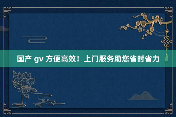 国产 gv 方便高效！上门服务助您省时省力