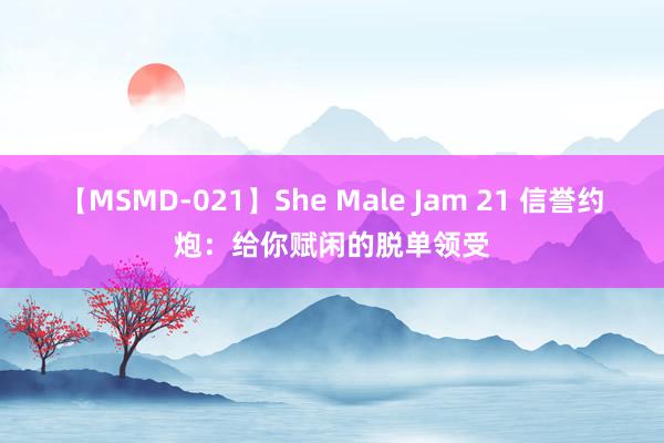 【MSMD-021】She Male Jam 21 信誉约炮：给你赋闲的脱单领受