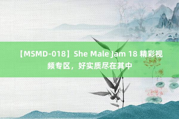 【MSMD-018】She Male Jam 18 精彩视频专区，好实质尽在其中